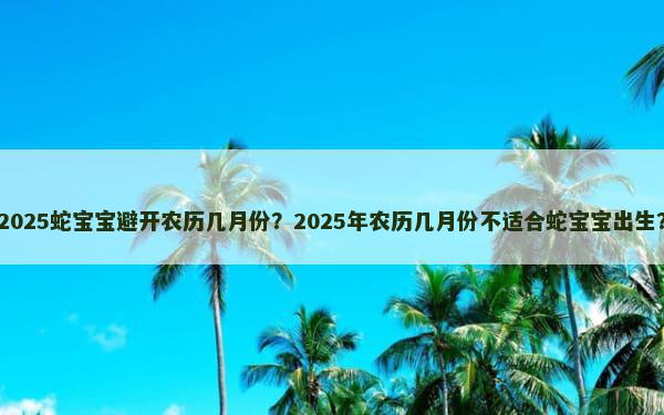 2025蛇宝宝避开农历几月份？2025年农历几月份不适合蛇宝宝出生？