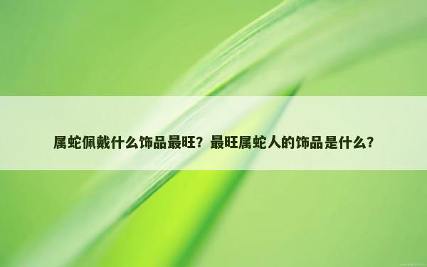 属蛇佩戴什么饰品最旺？最旺属蛇人的饰品是什么？