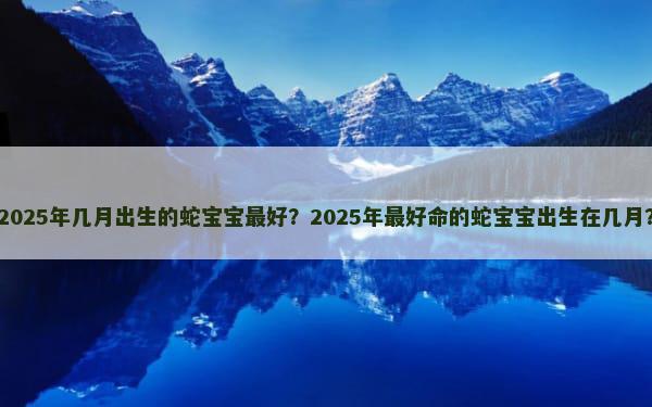 2025年几月出生的蛇宝宝最好？2025年最好命的蛇宝宝出生在几月？