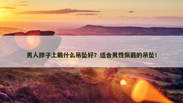 男人脖子上戴什么吊坠好？适合男性佩戴的吊坠！