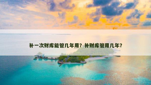 补一次财库能管几年用？补财库管用几年？