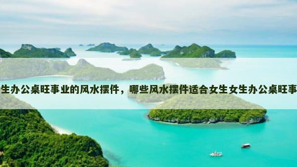 女生办公桌旺事业的风水摆件，哪些风水摆件适合女生女生办公桌旺事业
