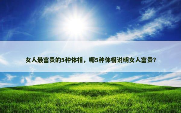 女人最富贵的5种体相，哪5种体相说明女人富贵？