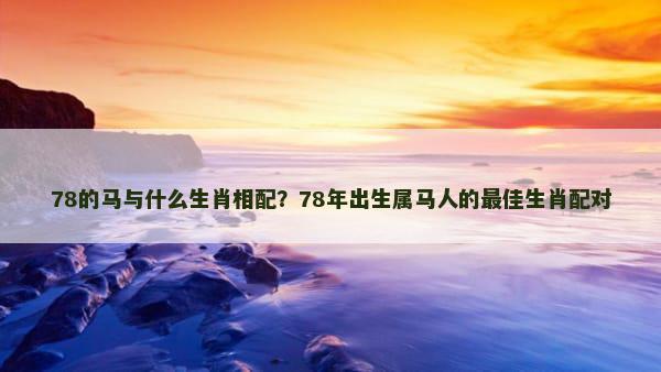 78的马与什么生肖相配？78年出生属马人的最佳生肖配对