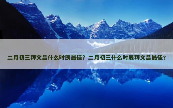 二月初三拜文昌什么时辰最佳？二月初三什么时辰拜文昌最佳?
