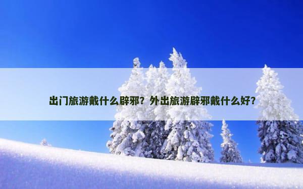 出门旅游戴什么辟邪？外出旅游辟邪戴什么好？