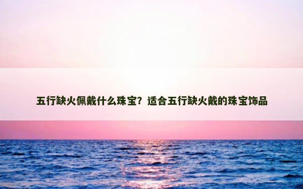 五行缺火佩戴什么珠宝？适合五行缺火戴的珠宝饰品