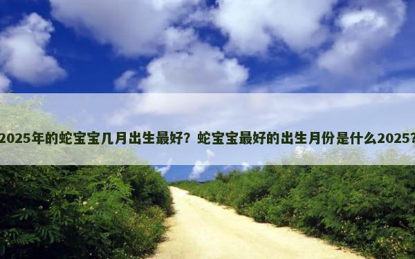 2025年的蛇宝宝几月出生最好？蛇宝宝最好的出生月份是什么2025？
