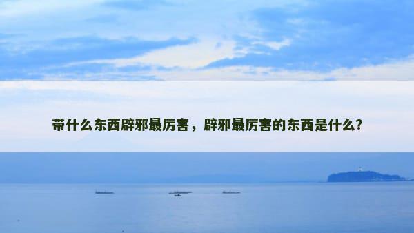 带什么东西辟邪最厉害，辟邪最厉害的东西是什么？