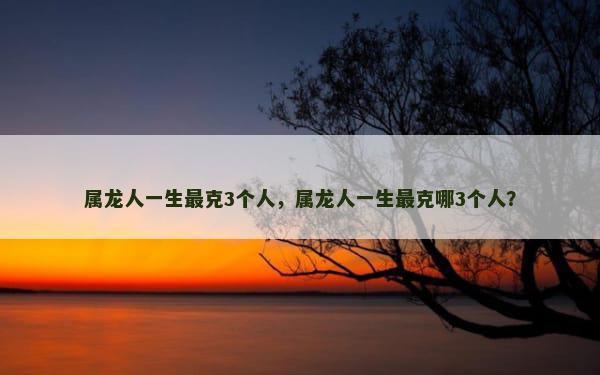 属龙人一生最克3个人，属龙人一生最克哪3个人？