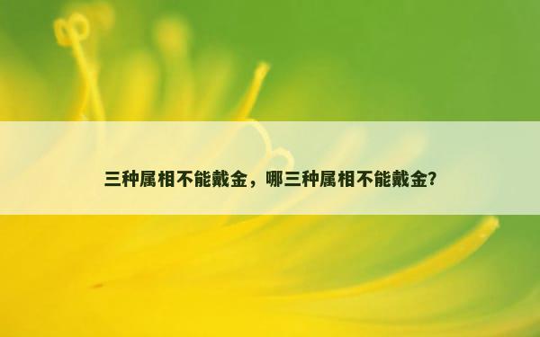 三种属相不能戴金，哪三种属相不能戴金？