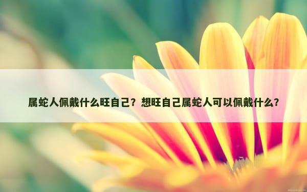 属蛇人佩戴什么旺自己？想旺自己属蛇人可以佩戴什么？
