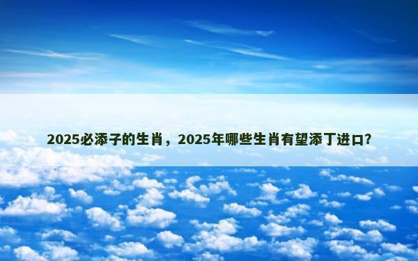 2025必添子的生肖，2025年哪些生肖有望添丁进口？
