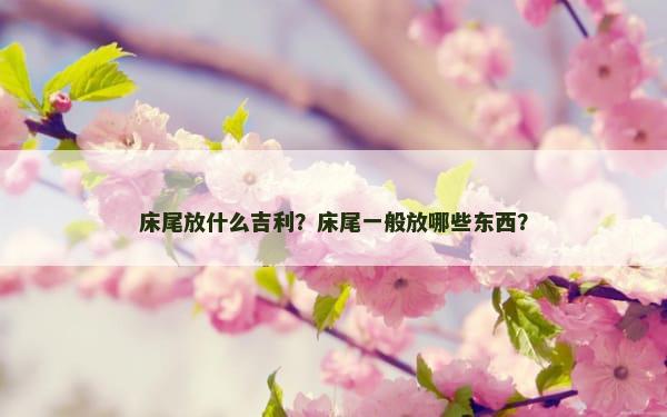 床尾放什么吉利？床尾一般放哪些东西？