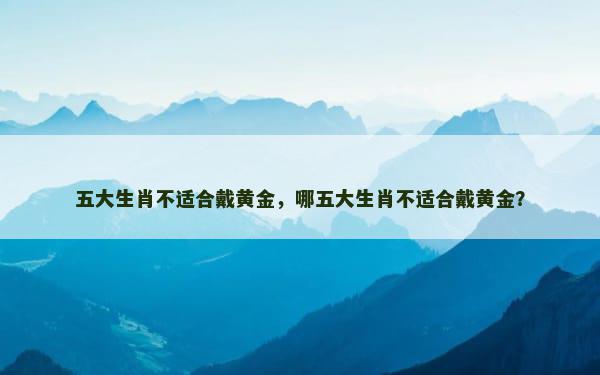 五大生肖不适合戴黄金，哪五大生肖不适合戴黄金？