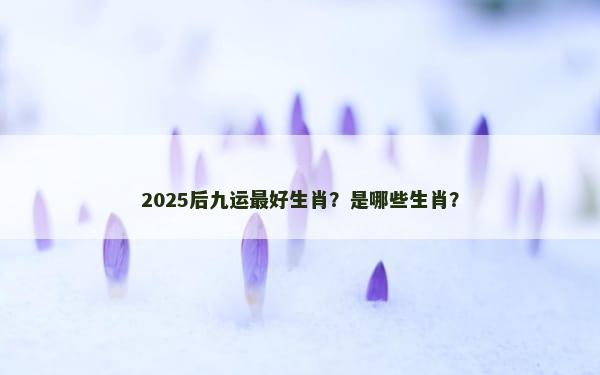 2025后九运最好生肖？是哪些生肖？