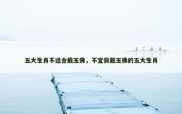 五大生肖不适合戴玉佛，不宜佩戴玉佛的五大生肖