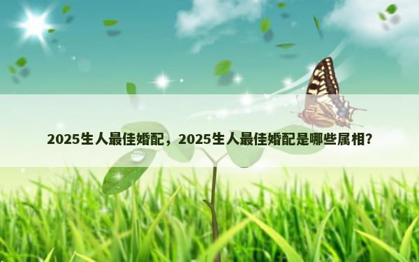 2025生人最佳婚配，2025生人最佳婚配是哪些属相？