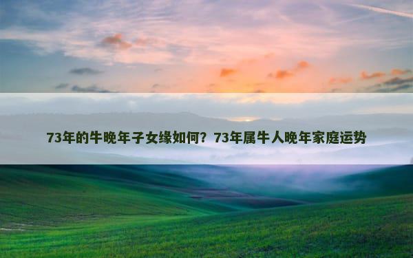 73年的牛晚年子女缘如何？73年属牛人晚年家庭运势