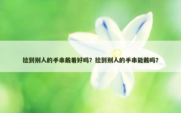 捡到别人的手串戴着好吗？捡到别人的手串能戴吗？
