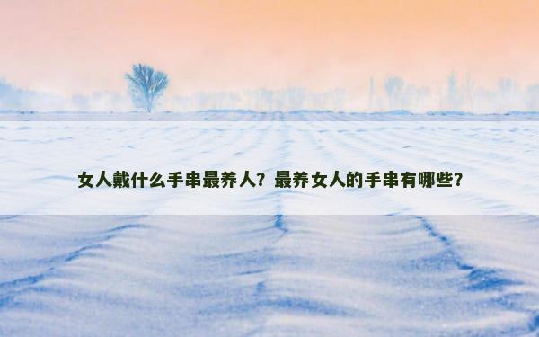 女人戴什么手串最养人？最养女人的手串有哪些？