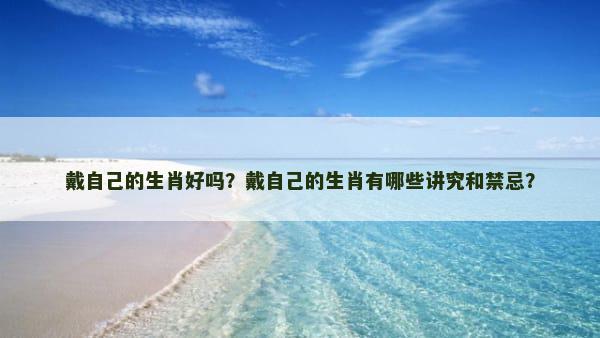 戴自己的生肖好吗？戴自己的生肖有哪些讲究和禁忌？