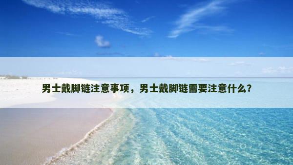 男士戴脚链注意事项，男士戴脚链需要注意什么？