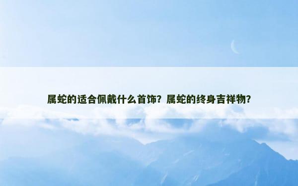 属蛇的适合佩戴什么首饰？属蛇的终身吉祥物？