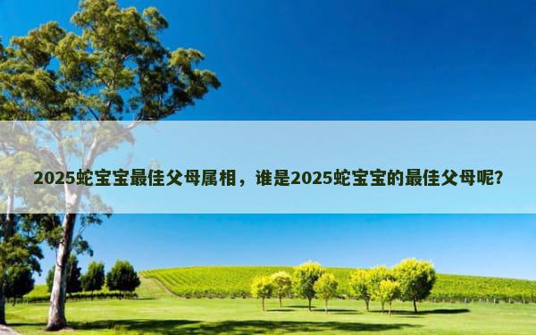 2025蛇宝宝最佳父母属相，谁是2025蛇宝宝的最佳父母呢？
