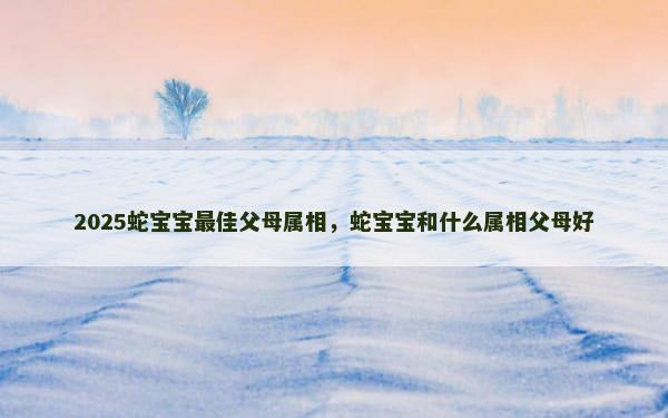 2025蛇宝宝最佳父母属相，蛇宝宝和什么属相父母好