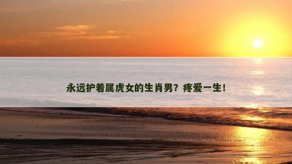 永远护着属虎女的生肖男？疼爱一生！