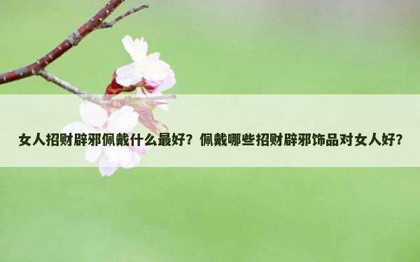 女人招财辟邪佩戴什么最好？佩戴哪些招财辟邪饰品对女人好？