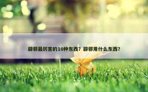 辟邪最厉害的10种东西？辟邪用什么东西？