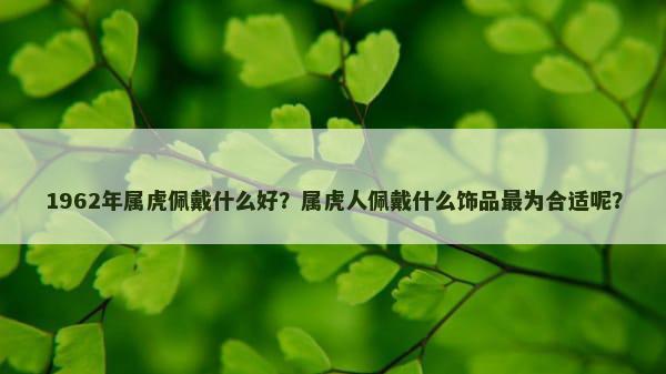 1962年属虎佩戴什么好？属虎人佩戴什么饰品最为合适呢？