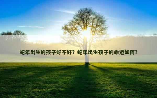 蛇年出生的孩子好不好？蛇年出生孩子的命运如何？