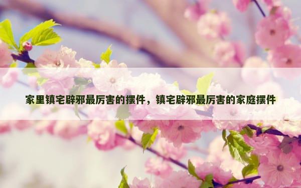家里镇宅辟邪最厉害的摆件，镇宅辟邪最厉害的家庭摆件