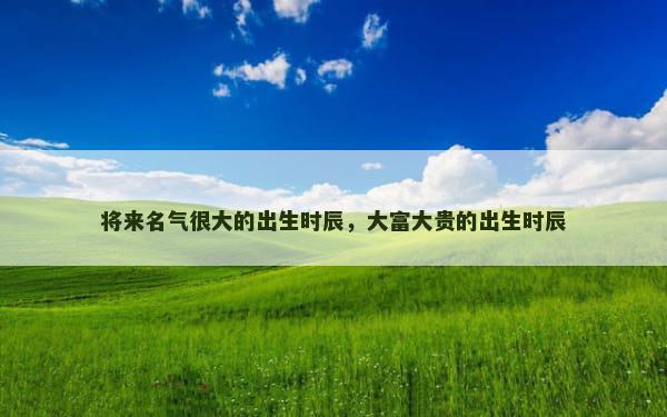 将来名气很大的出生时辰，大富大贵的出生时辰
