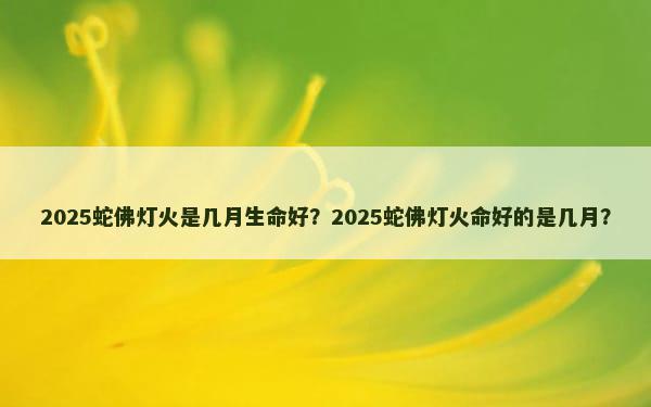 2025蛇佛灯火是几月生命好？2025蛇佛灯火命好的是几月？