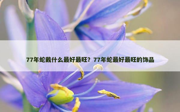 77年蛇戴什么最好最旺？77年蛇最好最旺的饰品