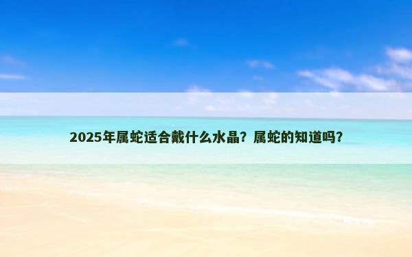 2025年属蛇适合戴什么水晶？属蛇的知道吗？