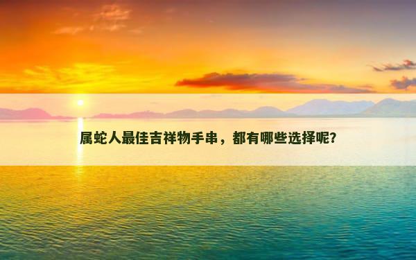 属蛇人最佳吉祥物手串，都有哪些选择呢？