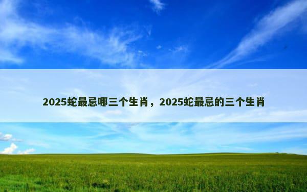 2025蛇最忌哪三个生肖，2025蛇最忌的三个生肖