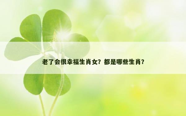 老了会很幸福生肖女？都是哪些生肖？