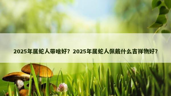 2025年属蛇人带啥好？2025年属蛇人佩戴什么吉祥物好？