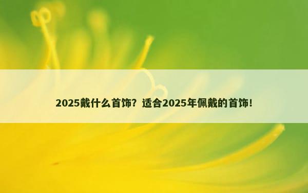 2025戴什么首饰？适合2025年佩戴的首饰！