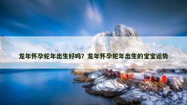 龙年怀孕蛇年出生好吗？龙年怀孕蛇年出生的宝宝运势