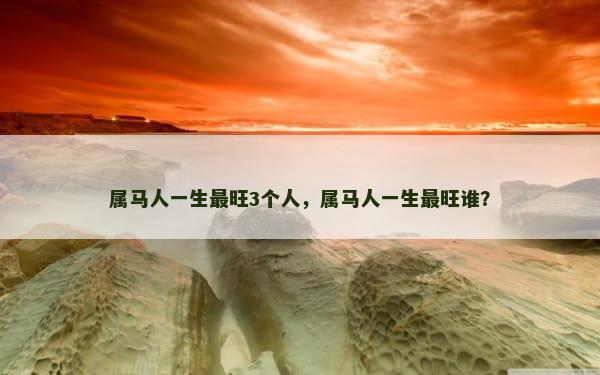 属马人一生最旺3个人，属马人一生最旺谁？