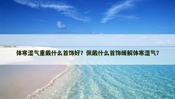 体寒湿气重戴什么首饰好？佩戴什么首饰缓解体寒湿气？