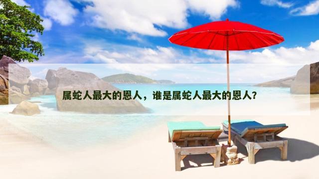 属蛇人最大的恩人，谁是属蛇人最大的恩人？