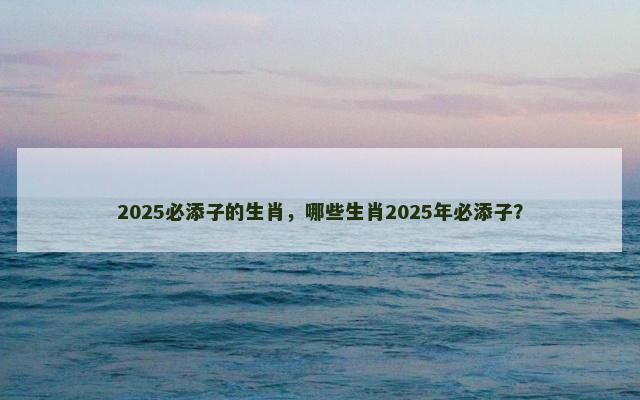 2025必添子的生肖，哪些生肖2025年必添子？